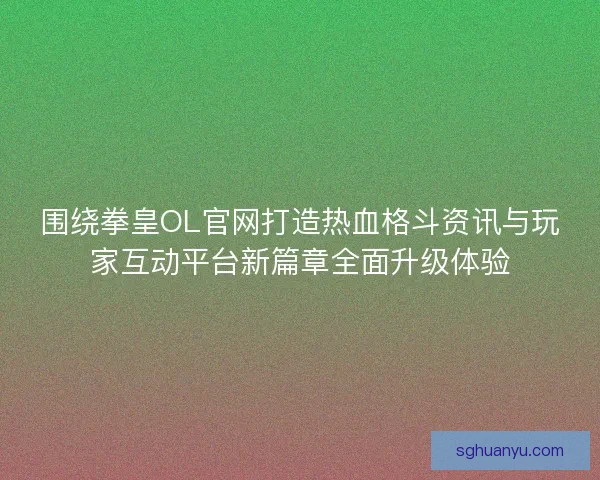 围绕拳皇OL官网打造热血格斗资讯与玩家互动平台新篇章全面升级体验