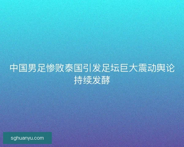 中国男足惨败泰国引发足坛巨大震动舆论持续发酵
