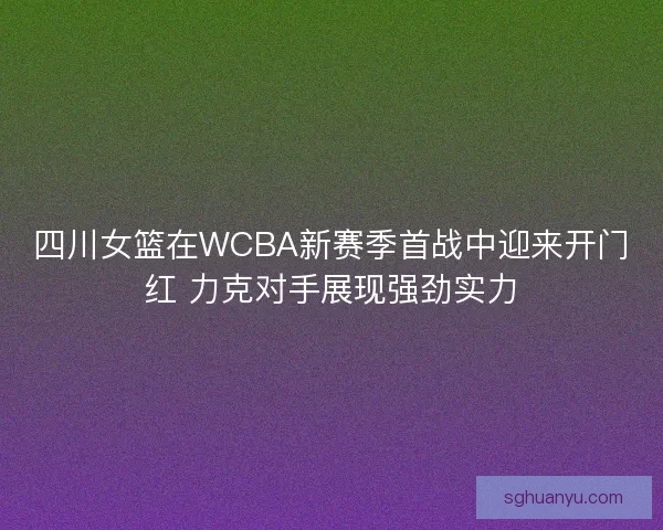 四川女篮在WCBA新赛季首战中迎来开门红 力克对手展现强劲实力