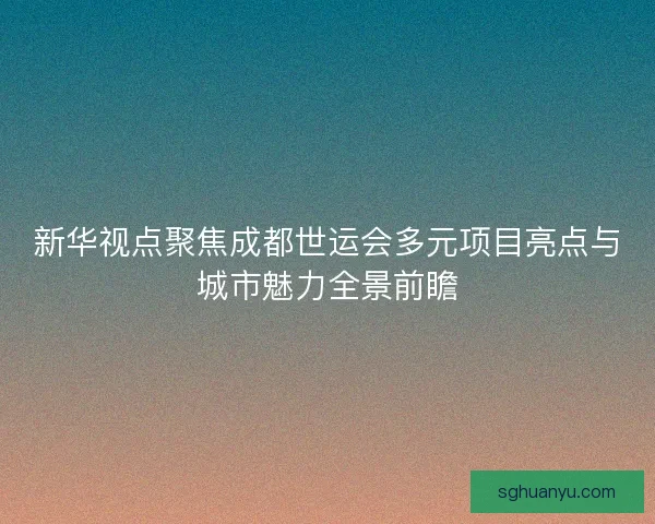 新华视点聚焦成都世运会多元项目亮点与城市魅力全景前瞻