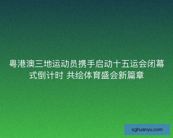 粤港澳三地运动员携手启动十五运会闭幕式倒计时 共绘体育盛会新篇章
