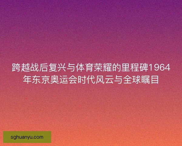 跨越战后复兴与体育荣耀的里程碑1964年东京奥运会时代风云与全球瞩目 跨越战后复兴与体育荣耀的里程碑1964年东京奥运会时代风云与全球瞩目
