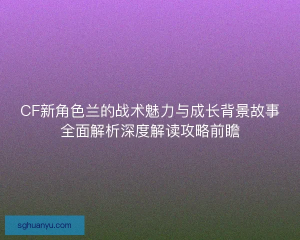 CF新角色兰的战术魅力与成长背景故事全面解析深度解读攻略前瞻