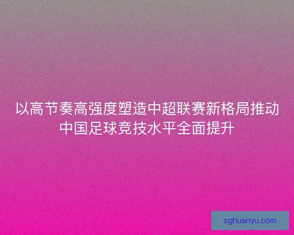 以高节奏高强度塑造中超联赛新格局推动中国足球竞技水平全面提升 以高节奏高强度塑造中超联赛新格局推动中国足球竞技水平全面提升