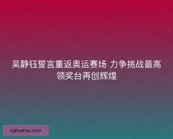 吴静钰誓言重返奥运赛场 力争挑战最高领奖台再创辉煌