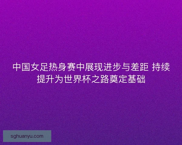 中国女足热身赛中展现进步与差距 持续提升为世界杯之路奠定基础 中国女足热身赛中展现进步与差距 持续提升为世界杯之路奠定基础