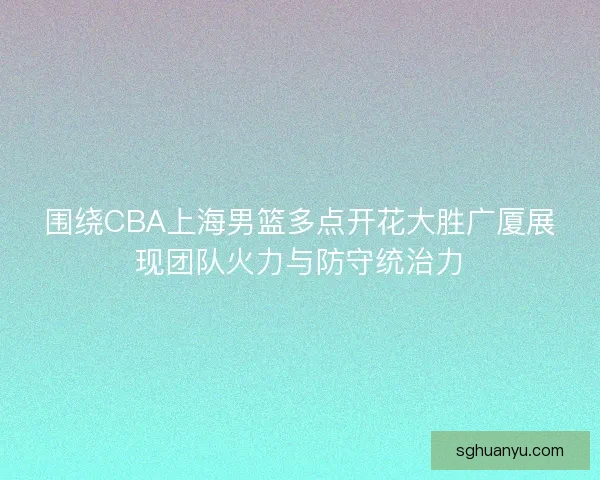 围绕CBA上海男篮多点开花大胜广厦展现团队火力与防守统治力
